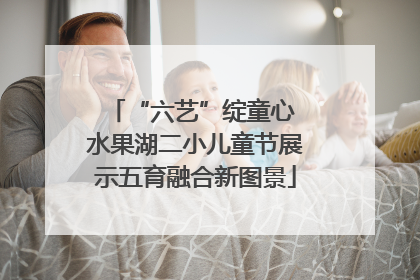 “六艺”绽童心 水果湖二小儿童节展示五育融合新图景