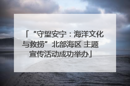 “守望安宁：海洋文化与救捞”北部海区 主题宣传活动成功举办