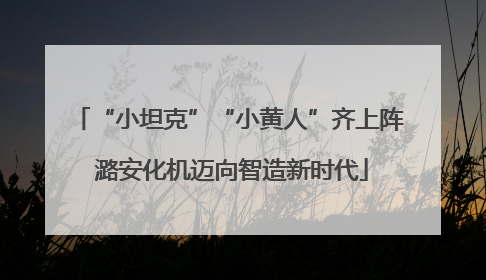 “小坦克”“小黄人”齐上阵 潞安化机迈向智造新时代