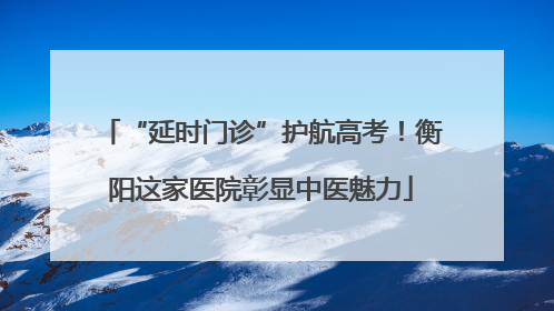 “延时门诊”护航高考！衡阳这家医院彰显中医魅力