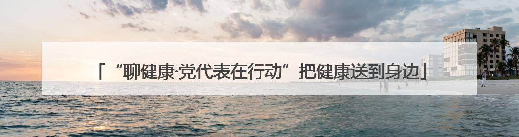 “聊健康·党代表在行动”把健康送到身边