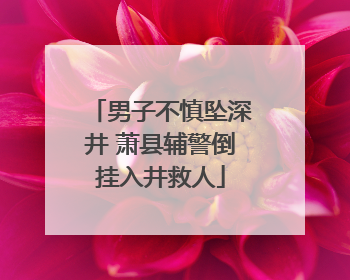 男子不慎坠深井 萧县辅警倒挂入井救人