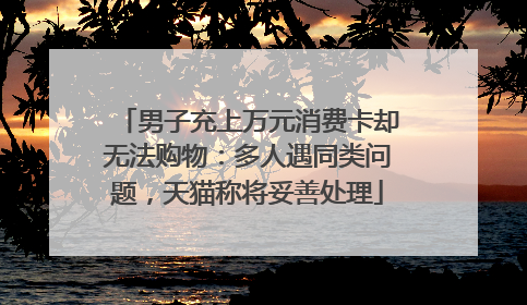 男子充上万元消费卡却无法购物：多人遇同类问题，天猫称将妥善处理