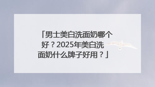 男士美白洗面奶哪个好？2025年美白洗面奶什么牌子好用？