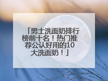 男士洗面奶排行榜前十名！热门推荐公认好用的10大洗面奶！
