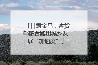 甘肃金昌：客货邮融合跑出城乡发展“加速度”