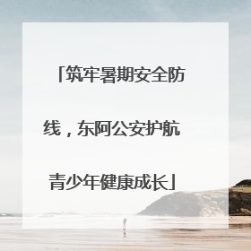 筑牢暑期安全防线，东阿公安护航青少年健康成长