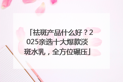 祛斑产品什么好？2025亲选十大爆款淡斑水乳，全方位碾压