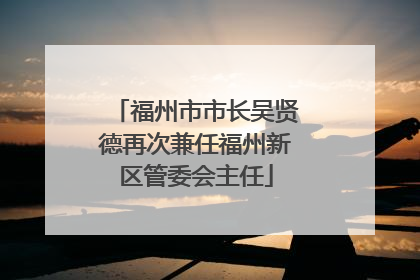 福州市市长吴贤德再次兼任福州新区管委会主任