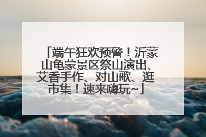 端午狂欢预警！沂蒙山龟蒙景区祭山演出、艾香手作、对山歌、逛市集！速来嗨玩~