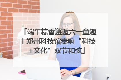 端午粽香邂逅六一童趣丨郑州科技馆奏响“科技+文化”双节和弦