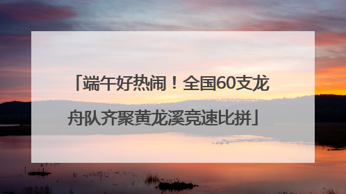 端午好热闹！全国60支龙舟队齐聚黄龙溪竞速比拼