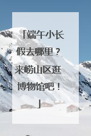 端午小长假去哪里？来崂山区逛博物馆吧！