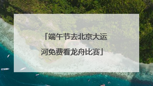 端午节去北京大运河免费看龙舟比赛