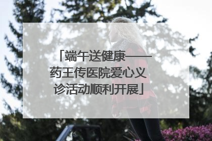 端午送健康——药王传医院爱心义诊活动顺利开展