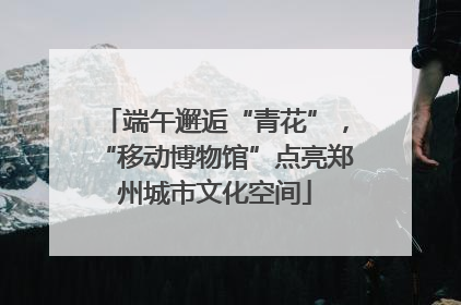 端午邂逅“青花”，“移动博物馆”点亮郑州城市文化空间