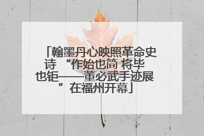 翰墨丹心映照革命史诗 “作始也简 将毕也钜——董必武手迹展”在福州开幕