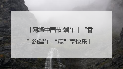 网络中国节·端午｜“香”约端午 “粽”享快乐