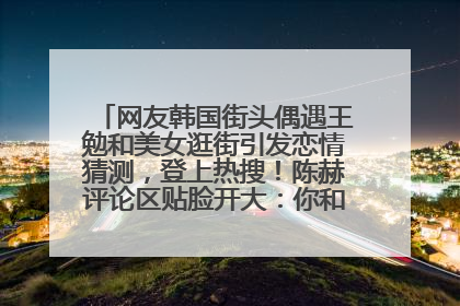网友韩国街头偶遇王勉和美女逛街引发恋情猜测，登上热搜！陈赫评论区贴脸开大：你和谁逛街？我也想知道