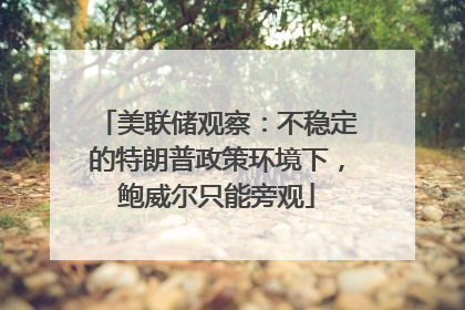 美联储观察：不稳定的特朗普政策环境下，鲍威尔只能旁观