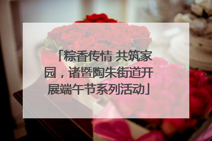 粽香传情 共筑家园，诸暨陶朱街道开展端午节系列活动