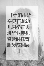 绵阳市盐亭县石龙幼儿园举行大班毕业典礼暨延时托管服务成果展