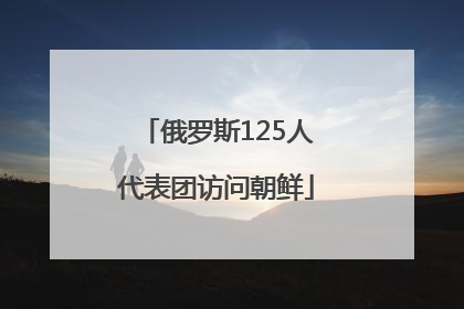 俄罗斯125人代表团访问朝鲜