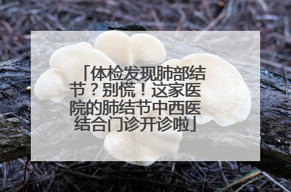 体检发现肺部结节？别慌！这家医院的肺结节中西医结合门诊开诊啦