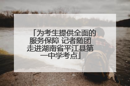 为考生提供全面的服务保障 记者随团走进湖南省平江县第一中学考点