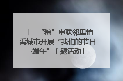 一“粽”串联邻里情 禹城市开展“我们的节日·端午”主题活动