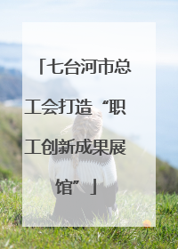 七台河市总工会打造“职工创新成果展馆”