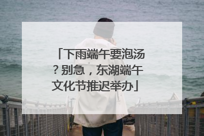 下雨端午要泡汤？别急，东湖端午文化节推迟举办