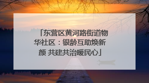 东营区黄河路街道物华社区：银龄互助焕新颜 共建共治暖民心
