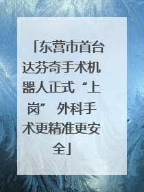 东营市首台达芬奇手术机器人正式“上岗” 外科手术更精准更安全