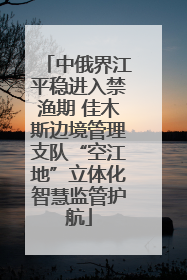 中俄界江平稳进入禁渔期 佳木斯边境管理支队“空江地”立体化智慧监管护航