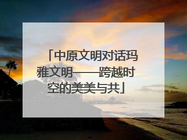 中原文明对话玛雅文明——跨越时空的美美与共
