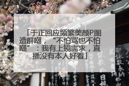 于正回应频繁美颜P图遭群嘲，“不怕骂也不怕嘲”：我有上镜需求，直播没有本人好看