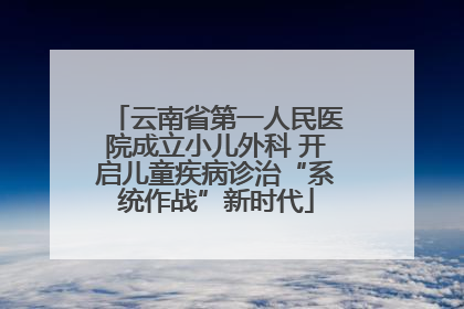 云南省第一人民医院成立小儿外科 开启儿童疾病诊治“系统作战”新时代