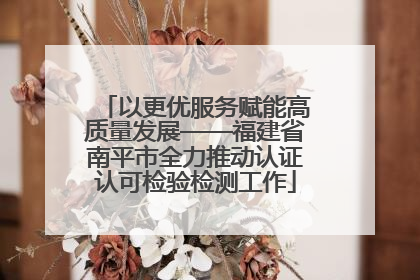 以更优服务赋能高质量发展——福建省南平市全力推动认证认可检验检测工作