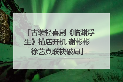 古装轻喜剧《临渊浮生》横店开机 谢彬彬徐艺真联袂破局