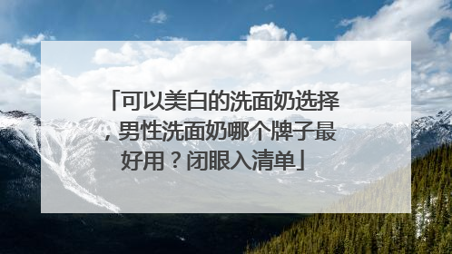 可以美白的洗面奶选择，男性洗面奶哪个牌子最好用？闭眼入清单