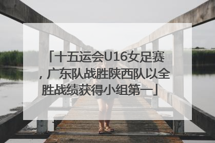 十五运会U16女足赛，广东队战胜陕西队以全胜战绩获得小组第一