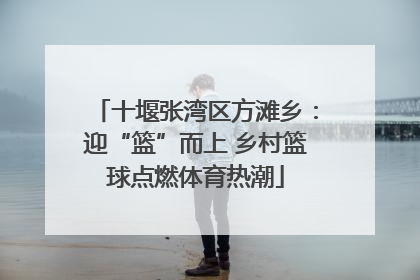 十堰张湾区方滩乡：迎“篮”而上 乡村篮球点燃体育热潮