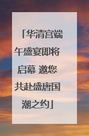 华清宫端午盛宴即将启幕 邀您共赴盛唐国潮之约