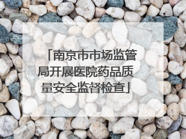 南京市市场监管局开展医院药品质量安全监督检查