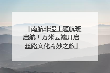 南航非遗主题航班启航！万米云端开启丝路文化奇妙之旅