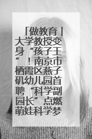 做教育︱大学教授变身“孩子王”！南京市栖霞区燕子矶幼儿园首聘“科学副园长”点燃萌娃科学梦