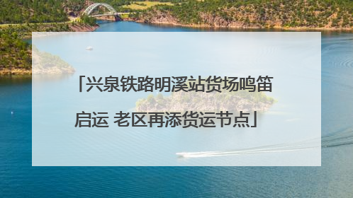 兴泉铁路明溪站货场鸣笛启运 老区再添货运节点
