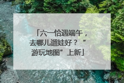六一恰遇端午，去哪儿遛娃好？“游玩地图”上新
