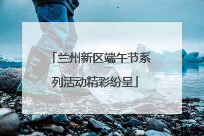 兰州新区端午节系列活动精彩纷呈